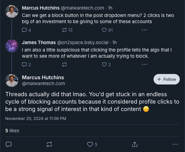 ‪Marcus Hutchins‬ ‪@malwaretech.com‬
Can we get a block button in the post dropdown menu? 2 clicks is two big of an investment to be giving to some of these accounts

‪James Thomas‬ ‪@on2space.bsky.social‬
I am also a little suspicious that clicking the profile tells the algo that I want to see more of whatever I am actually trying to block.

Marcus Hutchins
‪@malwaretech.com‬
Threads actually did that lmao. You'd get stuck in an endless cycle of blocking accounts because it considered profile clicks to be a strong signal of interest in that kind of content 🙃