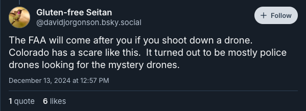 A bluesky post from @davidjorgonson.bsky.social which reads:

The FAA will come after you if you shoot down a drone. Colorado had a scare like this. It turned out to be mostly police drones looking for the mystery drones.